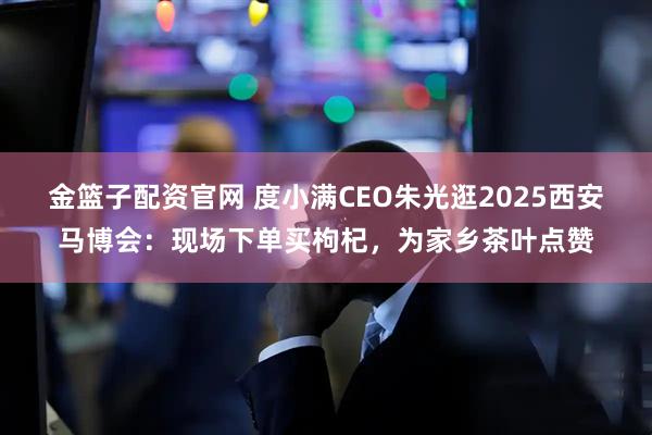 金篮子配资官网 度小满CEO朱光逛2025西安马博会：现场下单买枸杞，为家乡茶叶点赞