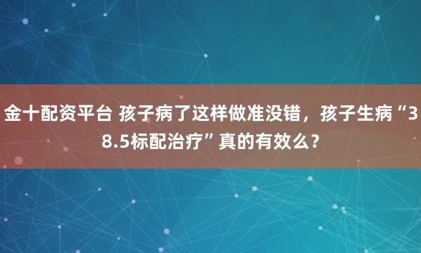 金十配资平台 孩子病了这样做准没错，孩子生病“38.5标配治疗”真的有效么？