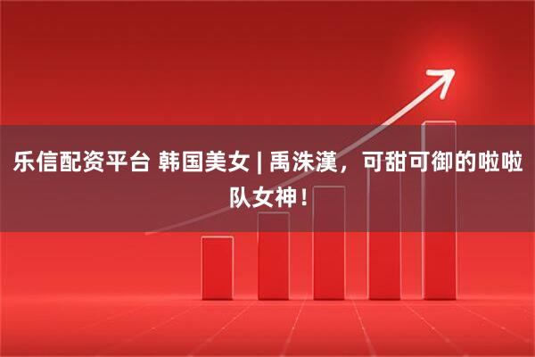 乐信配资平台 韩国美女 | 禹洙漢，可甜可御的啦啦队女神！