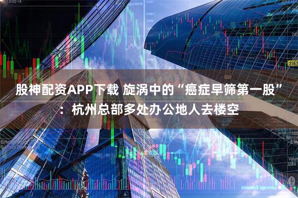 股神配资APP下载 旋涡中的“癌症早筛第一股”：杭州总部多处办公地人去楼空