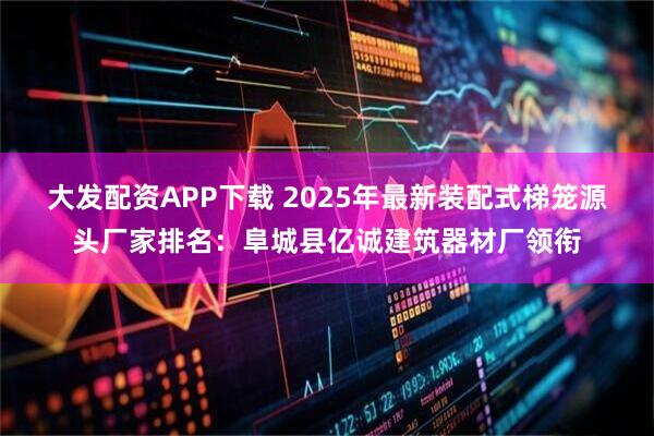 大发配资APP下载 2025年最新装配式梯笼源头厂家排名：阜城县亿诚建筑器材厂领衔