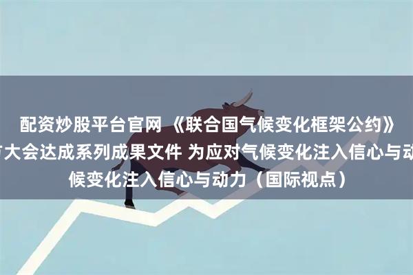 配资炒股平台官网 《联合国气候变化框架公约》第三十次缔约方大会达成系列成果文件 为应对气候变化注入信心与动力（国际视点）