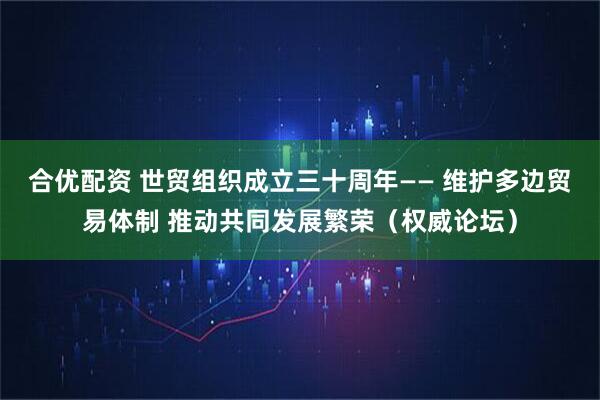 合优配资 世贸组织成立三十周年—— 维护多边贸易体制 推动共同发展繁荣（权威论坛）