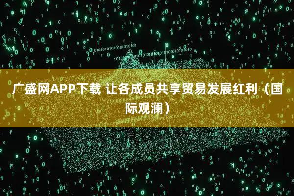 广盛网APP下载 让各成员共享贸易发展红利（国际观澜）