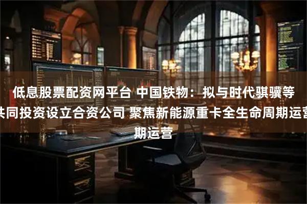 低息股票配资网平台 中国铁物：拟与时代骐骥等共同投资设立合资公司 聚焦新能源重卡全生命周期运营