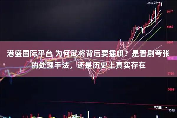 港盛国际平台 为何武将背后要插旗？是晋剧夸张的处理手法，还是历史上真实存在