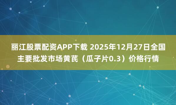 丽江股票配资APP下载 2025年12月27日全国主要批发市场黄芪（瓜子片0.3）价格行情