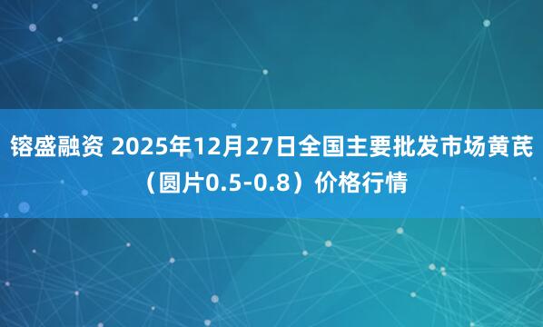 镕盛融资 2025年12月27日全国主要批发市场黄芪（圆片0.5-0.8）价格行情