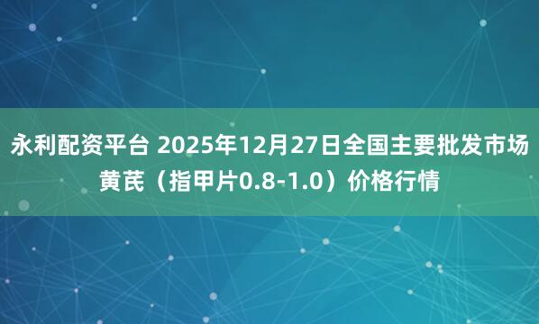 永利配资平台 2025年12月27日全国主要批发市场黄芪（指甲片0.8-1.0）价格行情