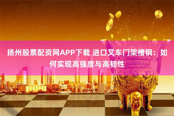 扬州股票配资网APP下载 进口叉车门架槽钢：如何实现高强度与高韧性