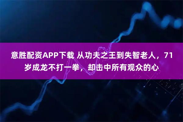 意胜配资APP下载 从功夫之王到失智老人，71岁成龙不打一拳，却击中所有观众的心