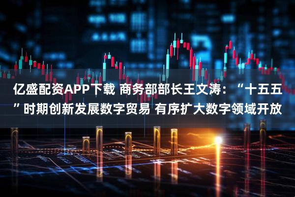 亿盛配资APP下载 商务部部长王文涛：“十五五”时期创新发展数字贸易 有序扩大数字领域开放