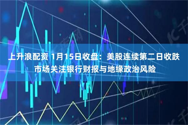 上升浪配资 1月15日收盘：美股连续第二日收跌 市场关注银行财报与地缘政治风险