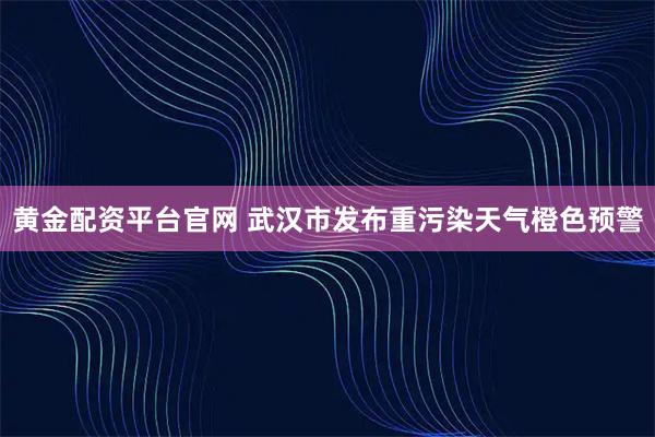 黄金配资平台官网 武汉市发布重污染天气橙色预警