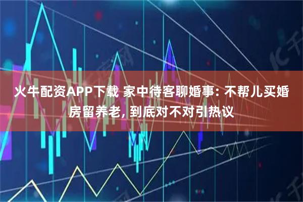 火牛配资APP下载 家中待客聊婚事: 不帮儿买婚房留养老, 到底对不对引热议