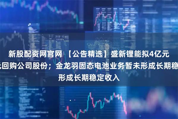 新股配资网官网 【公告精选】盛新锂能拟4亿元—5亿元回购公司股份；金龙羽固态电池业务暂未形成长期稳定收入