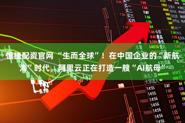 恒捷配资官网 “生而全球”!在中国企业的“新航海”时代,阿里云正在打造一艘“AI航母”