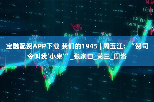 宝融配资APP下载 我们的1945 | 周玉江：“贺司令叫我‘小鬼’”_张家口_萧三_周洛