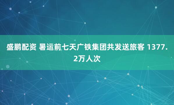盛鹏配资 暑运前七天广铁集团共发送旅客 1377.2万人次