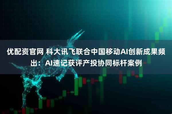 优配资官网 科大讯飞联合中国移动AI创新成果频出：AI速记获评产投协同标杆案例