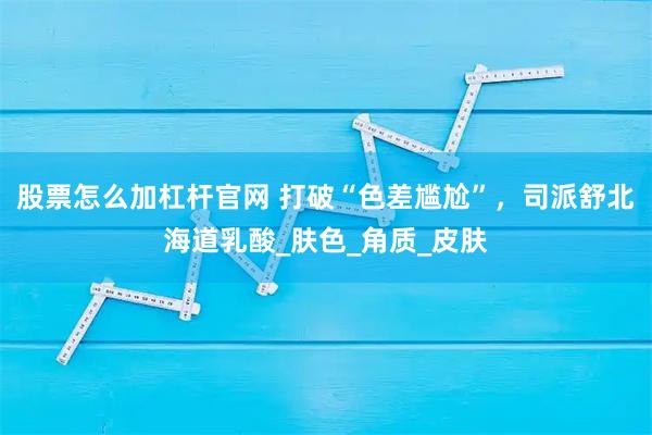 股票怎么加杠杆官网 打破“色差尴尬”，司派舒北海道乳酸_肤色_角质_皮肤
