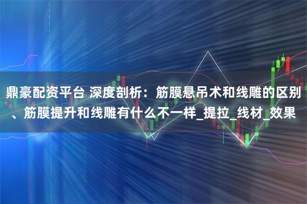 鼎豪配资平台 深度剖析：筋膜悬吊术和线雕的区别、筋膜提升和线雕有什么不一样_提拉_线材_效果