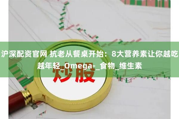 沪深配资官网 抗老从餐桌开始：8大营养素让你越吃越年轻_Omega-_食物_维生素