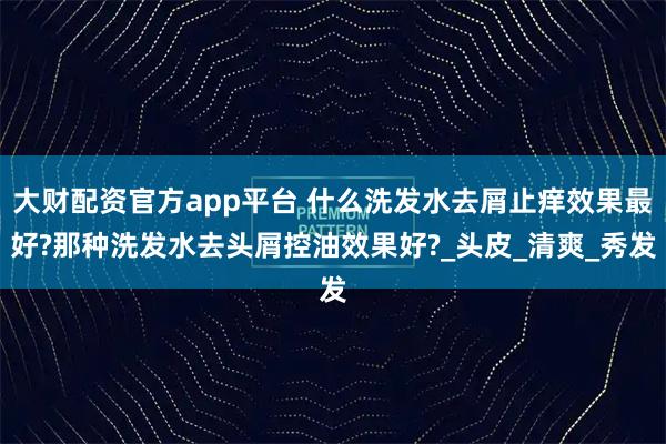 大财配资官方app平台 什么洗发水去屑止痒效果最好?那种洗发水去头屑控油效果好?_头皮_清爽_秀发
