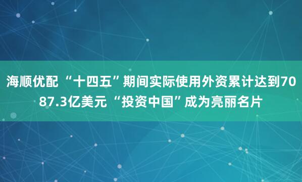 海顺优配 “十四五”期间实际使用外资累计达到7087.3亿美元 “投资中国”成为亮丽名片