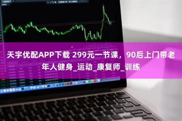天宇优配APP下载 299元一节课，90后上门带老年人健身_运动_康复师_训练