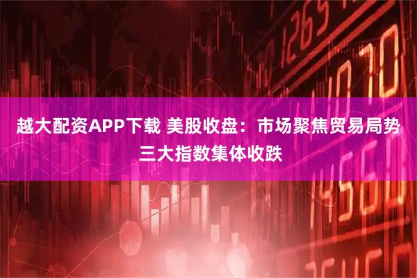 越大配资APP下载 美股收盘：市场聚焦贸易局势 三大指数集体收跌