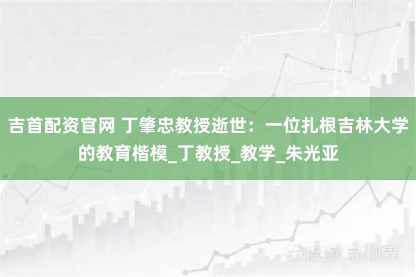 吉首配资官网 丁肇忠教授逝世：一位扎根吉林大学的教育楷模_丁教授_教学_朱光亚