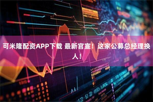 可米隆配资APP下载 最新官宣！这家公募总经理换人！