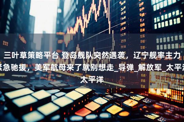 三叶草策略平台 登岛舰队突然遇袭，辽宁舰率主力紧急驰援，美军航母来了就别想走_导弹_解放军_太平洋
