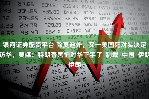 银河证券配资平台 除莫迪外，又一美国死对头决定访华，美媒：特朗普害怕对华下手了_制裁_中国_伊朗