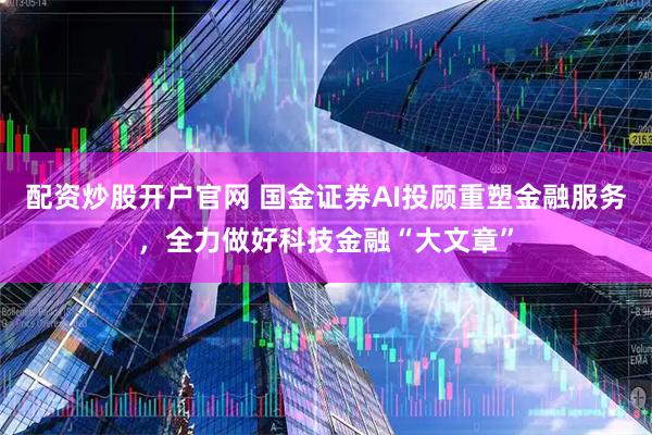 配资炒股开户官网 国金证券AI投顾重塑金融服务，全力做好科技金融“大文章”