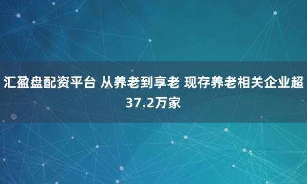 汇盈盘配资平台 从养老到享老 现存养老相关企业超37.2万家