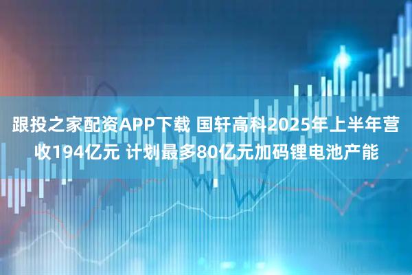 跟投之家配资APP下载 国轩高科2025年上半年营收194亿元 计划最多80亿元加码锂电池产能