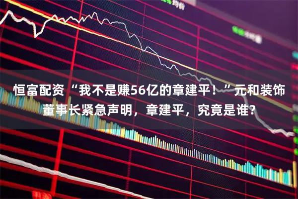 恒富配资 “我不是赚56亿的章建平！”元和装饰董事长紧急声明，章建平，究竟是谁？