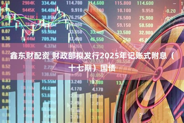 鑫东财配资 财政部拟发行2025年记账式附息（十七期）国债