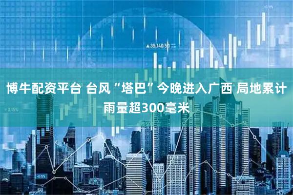 博牛配资平台 台风“塔巴”今晚进入广西 局地累计雨量超300毫米